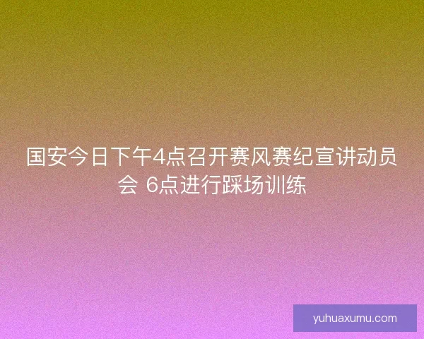 国安今日下午4点召开赛风赛纪宣讲动员会 6点进行踩场训练