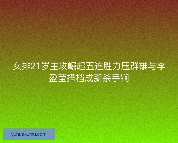 女排21岁主攻崛起五连胜力压群雄与李盈莹搭档成新杀手锏 女排21岁主攻崛起五连胜力压群雄与李盈莹搭档成新杀手锏