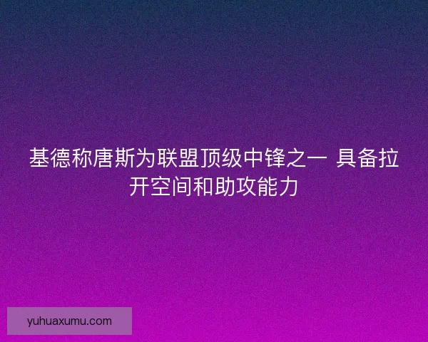 基德称唐斯为联盟顶级中锋之一 具备拉开空间和助攻能力