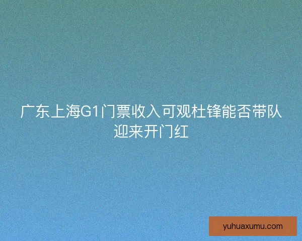 广东上海G1门票收入可观杜锋能否带队迎来开门红 广东上海G1门票收入可观杜锋能否带队迎来开门红