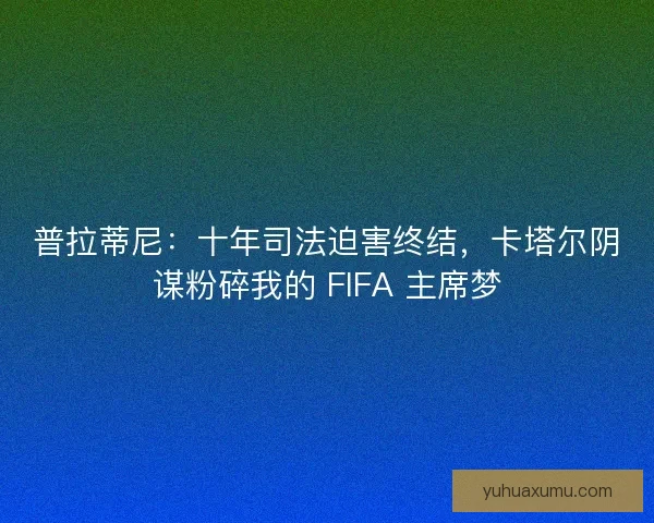 普拉蒂尼：十年司法迫害终结，卡塔尔阴谋粉碎我的 FIFA 主席梦