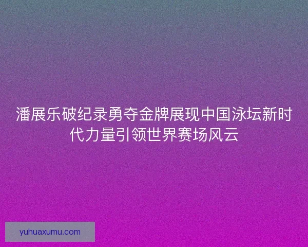 潘展乐破纪录勇夺金牌展现中国泳坛新时代力量引领世界赛场风云
