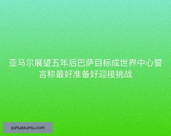 亚马尔展望五年后巴萨目标成世界中心誓言称最好准备好迎接挑战
