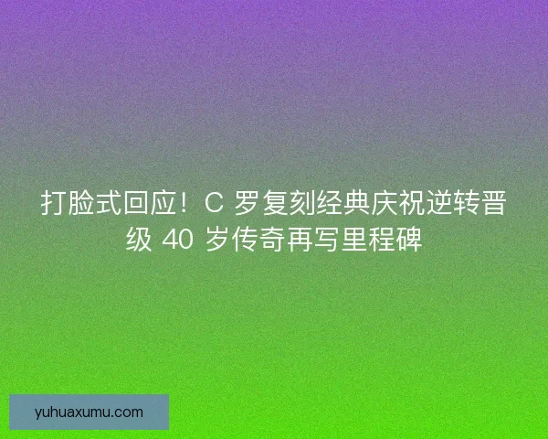 打脸式回应！C 罗复刻经典庆祝逆转晋级 40 岁传奇再写里程碑