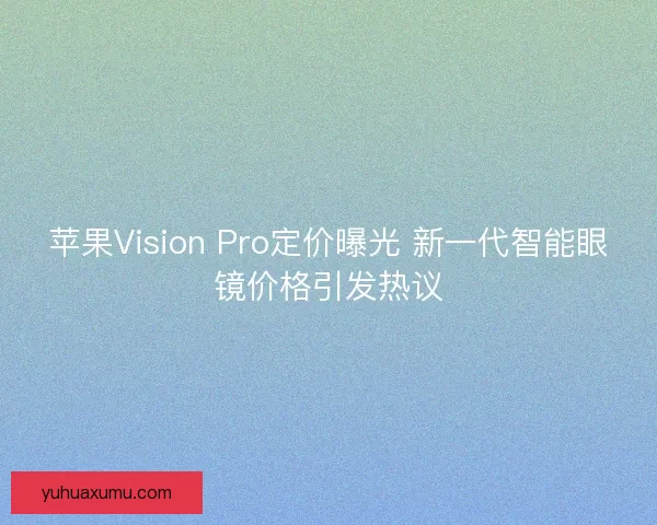 苹果Vision Pro定价曝光 新一代智能眼镜价格引发热议