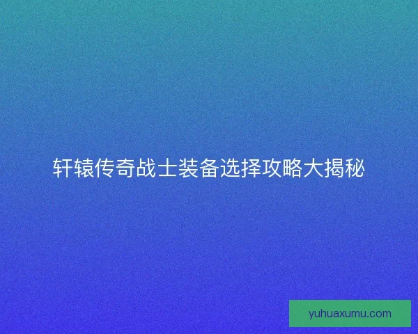 轩辕传奇战士装备选择攻略大揭秘 轩辕传奇战士装备选择攻略大揭秘