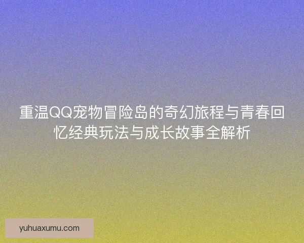 重温QQ宠物冒险岛的奇幻旅程与青春回忆经典玩法与成长故事全解析