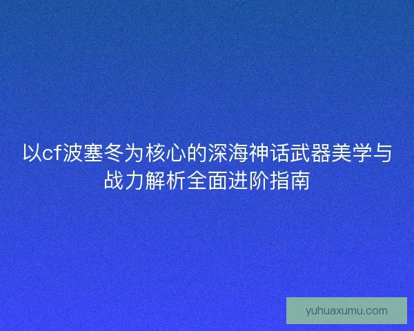 以cf波塞冬为核心的深海神话武器美学与战力解析全面进阶指南