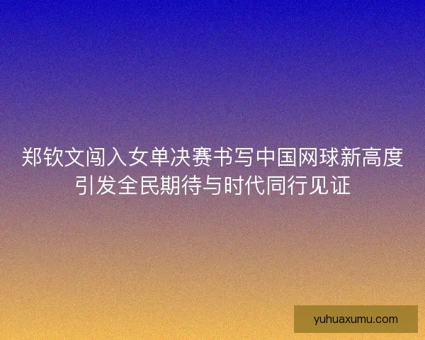 郑钦文闯入女单决赛书写中国网球新高度引发全民期待与时代同行见证
