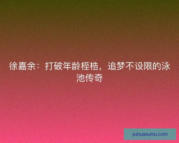 徐嘉余：打破年龄桎梏，追梦不设限的泳池传奇
