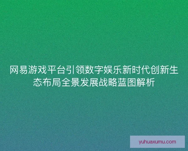 网易游戏平台引领数字娱乐新时代创新生态布局全景发展战略蓝图解析
