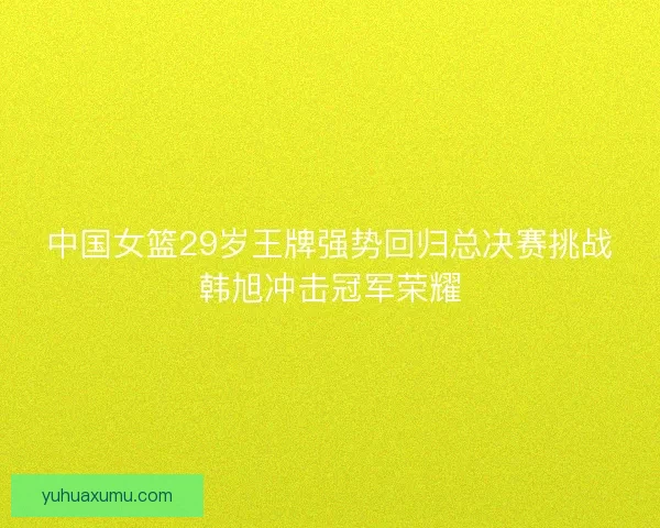 中国女篮29岁王牌强势回归总决赛挑战韩旭冲击冠军荣耀