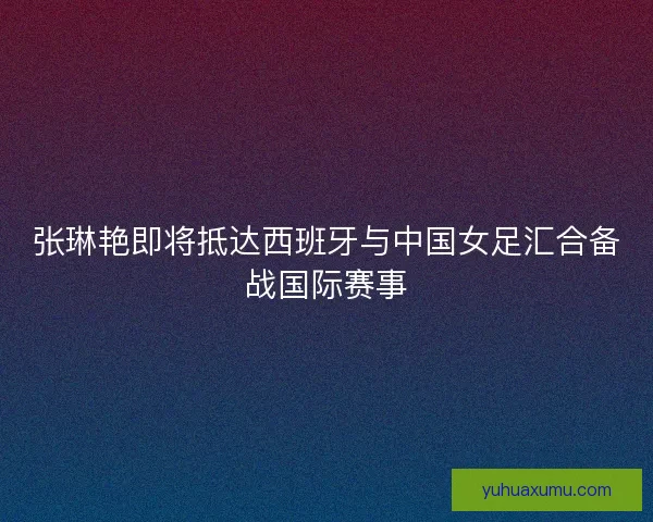 张琳艳即将抵达西班牙与中国女足汇合备战国际赛事