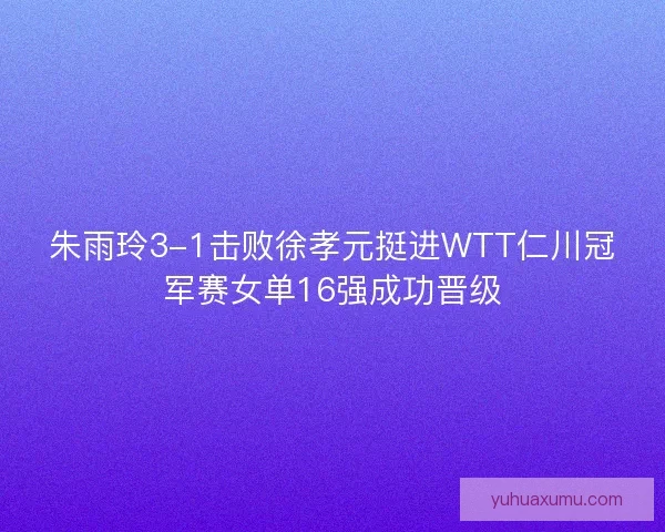 朱雨玲3-1击败徐孝元挺进WTT仁川冠军赛女单16强成功晋级