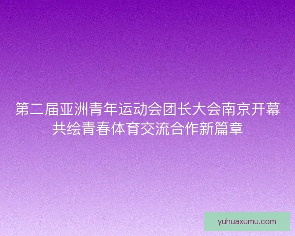 第二届亚洲青年运动会团长大会南京开幕共绘青春体育交流合作新篇章 第二届亚洲青年运动会团长大会南京开幕共绘青春体育交流合作新篇章