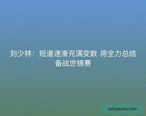 刘少林：短道速滑充满变数 将全力总结备战世锦赛