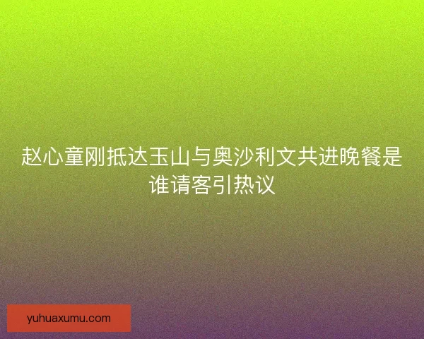 赵心童刚抵达玉山与奥沙利文共进晚餐是谁请客引热议 赵心童刚抵达玉山与奥沙利文共进晚餐是谁请客引热议