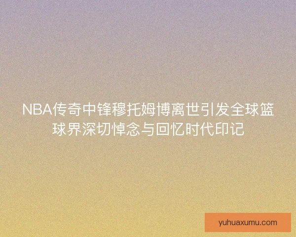 NBA传奇中锋穆托姆博离世引发全球篮球界深切悼念与回忆时代印记