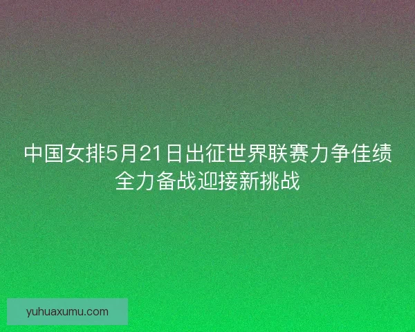 中国女排5月21日出征世界联赛力争佳绩全力备战迎接新挑战 中国女排5月21日出征世界联赛力争佳绩全力备战迎接新挑战