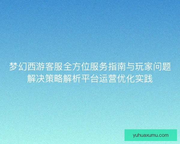 梦幻西游客服全方位服务指南与玩家问题解决策略解析平台运营优化实践 梦幻西游客服全方位服务指南与玩家问题解决策略解析平台运营优化实践
