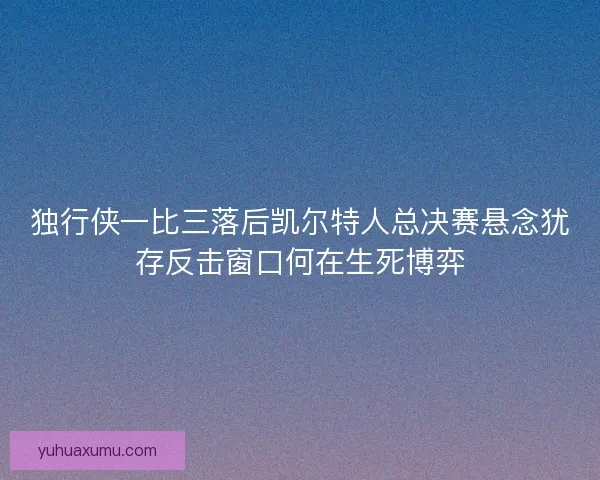 独行侠一比三落后凯尔特人总决赛悬念犹存反击窗口何在生死博弈