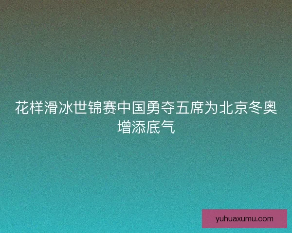 花样滑冰世锦赛中国勇夺五席为北京冬奥增添底气