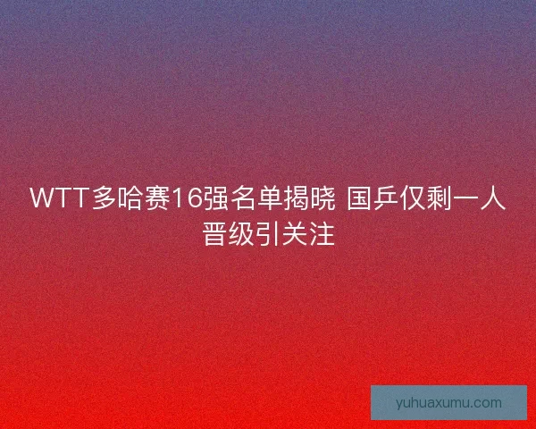 WTT多哈赛16强名单揭晓 国乒仅剩一人晋级引关注 WTT多哈赛16强名单揭晓 国乒仅剩一人晋级引关注