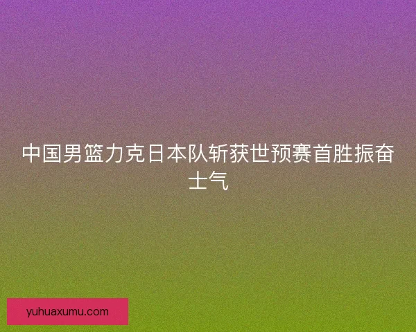 中国男篮力克日本队斩获世预赛首胜振奋士气 中国男篮力克日本队斩获世预赛首胜振奋士气