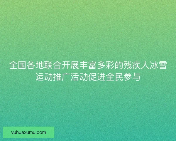 全国各地联合开展丰富多彩的残疾人冰雪运动推广活动促进全民参与