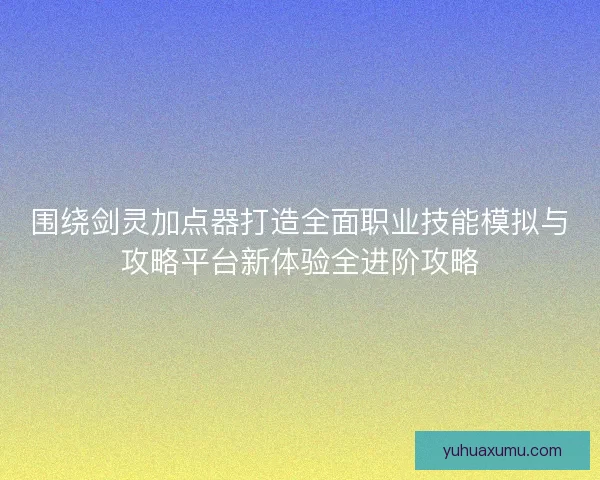 围绕剑灵加点器打造全面职业技能模拟与攻略平台新体验全进阶攻略