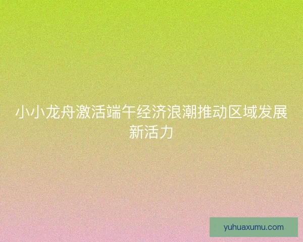 小小龙舟激活端午经济浪潮推动区域发展新活力