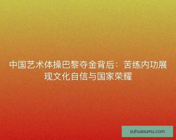 中国艺术体操巴黎夺金背后：苦练内功展现文化自信与国家荣耀