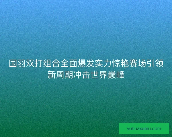 国羽双打组合全面爆发实力惊艳赛场引领新周期冲击世界巅峰 国羽双打组合全面爆发实力惊艳赛场引领新周期冲击世界巅峰