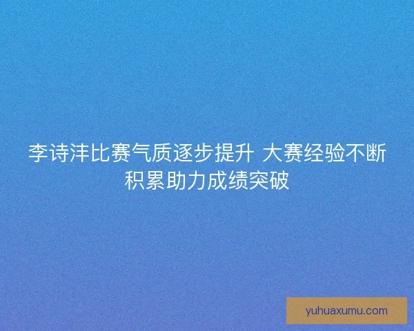 李诗沣比赛气质逐步提升 大赛经验不断积累助力成绩突破 李诗沣比赛气质逐步提升 大赛经验不断积累助力成绩突破