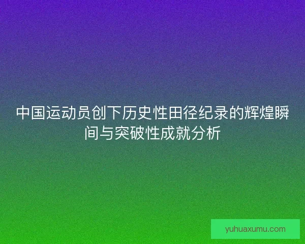 中国运动员创下历史性田径纪录的辉煌瞬间与突破性成就分析 中国运动员创下历史性田径纪录的辉煌瞬间与突破性成就分析