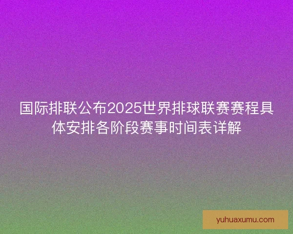 国际排联公布2025世界排球联赛赛程具体安排各阶段赛事时间表详解