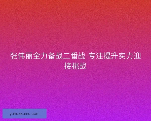 张伟丽全力备战二番战 专注提升实力迎接挑战 张伟丽全力备战二番战 专注提升实力迎接挑战