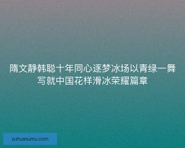 隋文静韩聪十年同心逐梦冰场以青绿一舞写就中国花样滑冰荣耀篇章 隋文静韩聪十年同心逐梦冰场以青绿一舞写就中国花样滑冰荣耀篇章