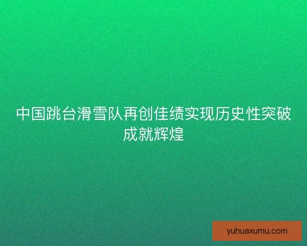 中国跳台滑雪队再创佳绩实现历史性突破成就辉煌 中国跳台滑雪队再创佳绩实现历史性突破成就辉煌