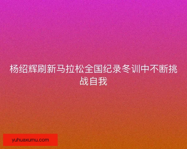 杨绍辉刷新马拉松全国纪录冬训中不断挑战自我