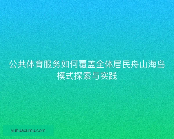 公共体育服务如何覆盖全体居民舟山海岛模式探索与实践 公共体育服务如何覆盖全体居民舟山海岛模式探索与实践