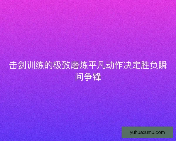 击剑训练的极致磨炼平凡动作决定胜负瞬间争锋 击剑训练的极致磨炼平凡动作决定胜负瞬间争锋